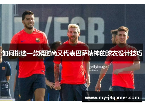 如何挑选一款既时尚又代表巴萨精神的球衣设计技巧