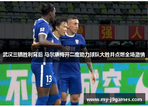 武汉三镇胜利背后 马尔康梅开二度助力球队大胜并点燃全场激情
