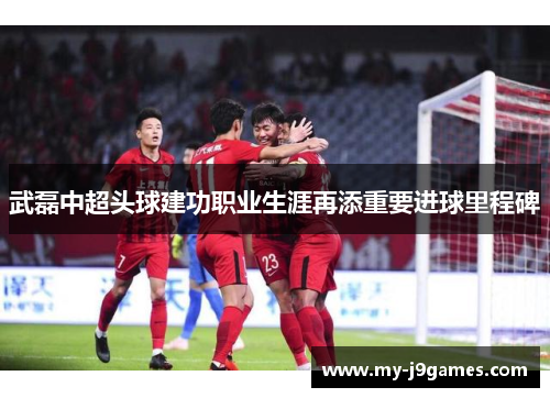 武磊中超头球建功职业生涯再添重要进球里程碑